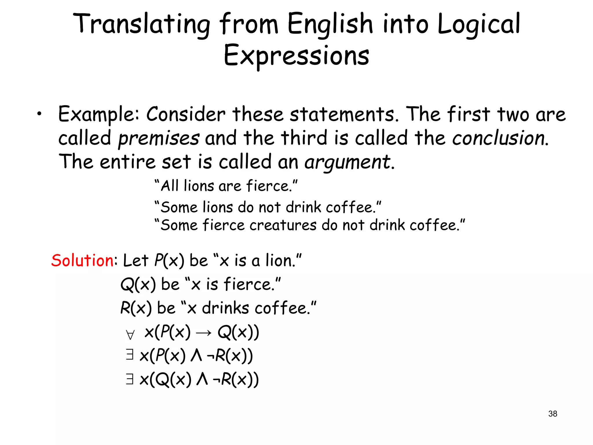 Translating from English into Logical
Expressions
• Example: Consider these statements. The first two are
called premises and the third is called the conclusion.
The entire set is called an argument.
“All lions are fierce.”
“Some lions do not drink coffee.”
“Some fierce creatures do not drink coffee.”
Solution: Let P(x) be “x is a lion.”
Q(x) be “x is fierce.”
R(x) be “x drinks coffee.”
x(P(x) → Q(x))
x(P(x) Λ ¬R(x))
x(Q(x) Λ ¬R(x))



38
 