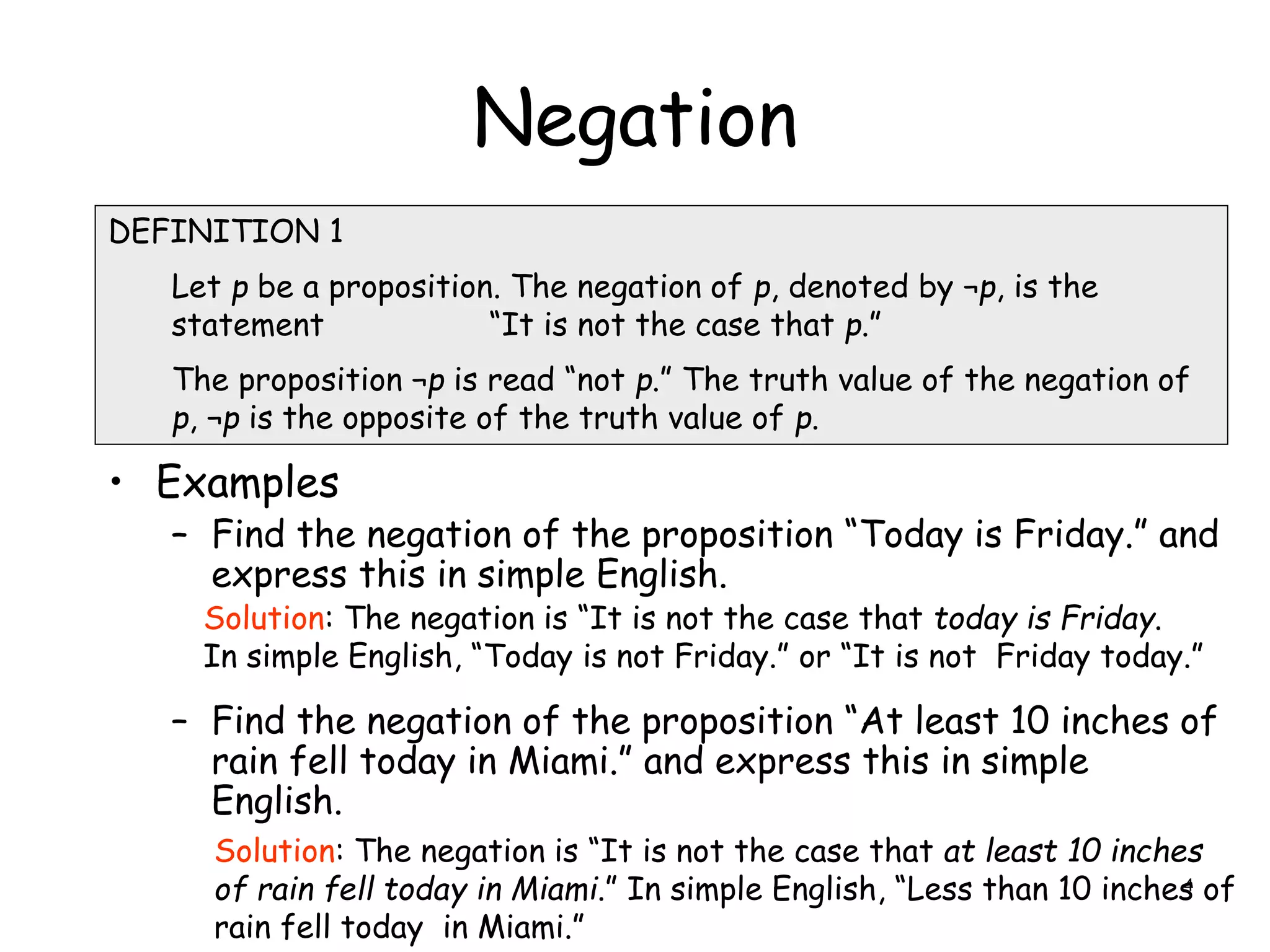Negation
• Examples
– Find the negation of the proposition “Today is Friday.” and
express this in simple English.
– Find the negation of the proposition “At least 10 inches of
rain fell today in Miami.” and express this in simple
English.
DEFINITION 1
Let p be a proposition. The negation of p, denoted by ¬p, is the
statement “It is not the case that p.”
The proposition ¬p is read “not p.” The truth value of the negation of
p, ¬p is the opposite of the truth value of p.
Solution: The negation is “It is not the case that today is Friday.
In simple English, “Today is not Friday.” or “It is not Friday today.”
Solution: The negation is “It is not the case that at least 10 inches
of rain fell today in Miami.” In simple English, “Less than 10 inches of
rain fell today in Miami.”
4
 