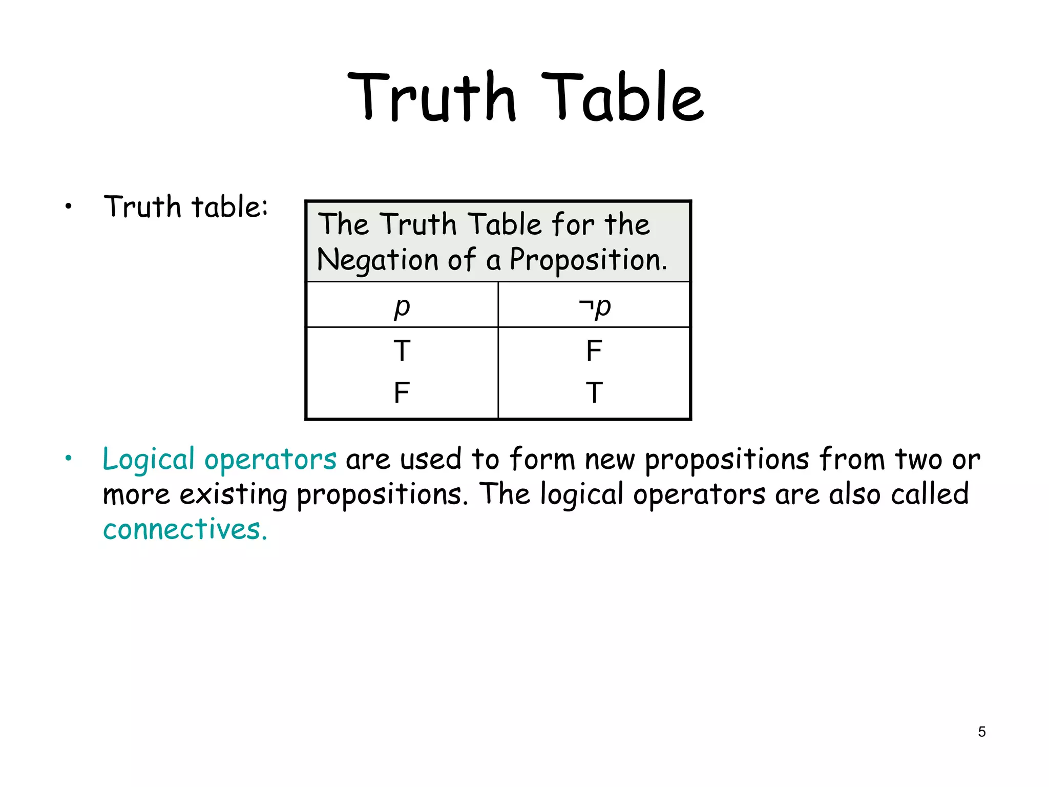 Truth Table
• Truth table:
• Logical operators are used to form new propositions from two or
more existing propositions. The logical operators are also called
connectives.
The Truth Table for the
Negation of a Proposition.
p ¬p
T
F
F
T
5
 