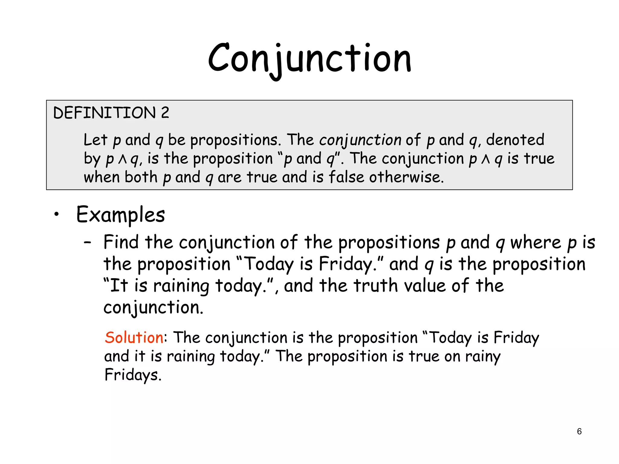 Conjunction
• Examples
– Find the conjunction of the propositions p and q where p is
the proposition “Today is Friday.” and q is the proposition
“It is raining today.”, and the truth value of the
conjunction.
DEFINITION 2
Let p and q be propositions. The conjunction of p and q, denoted
by p Λ q, is the proposition “p and q”. The conjunction p Λ q is true
when both p and q are true and is false otherwise.
Solution: The conjunction is the proposition “Today is Friday
and it is raining today.” The proposition is true on rainy
Fridays.
6
 