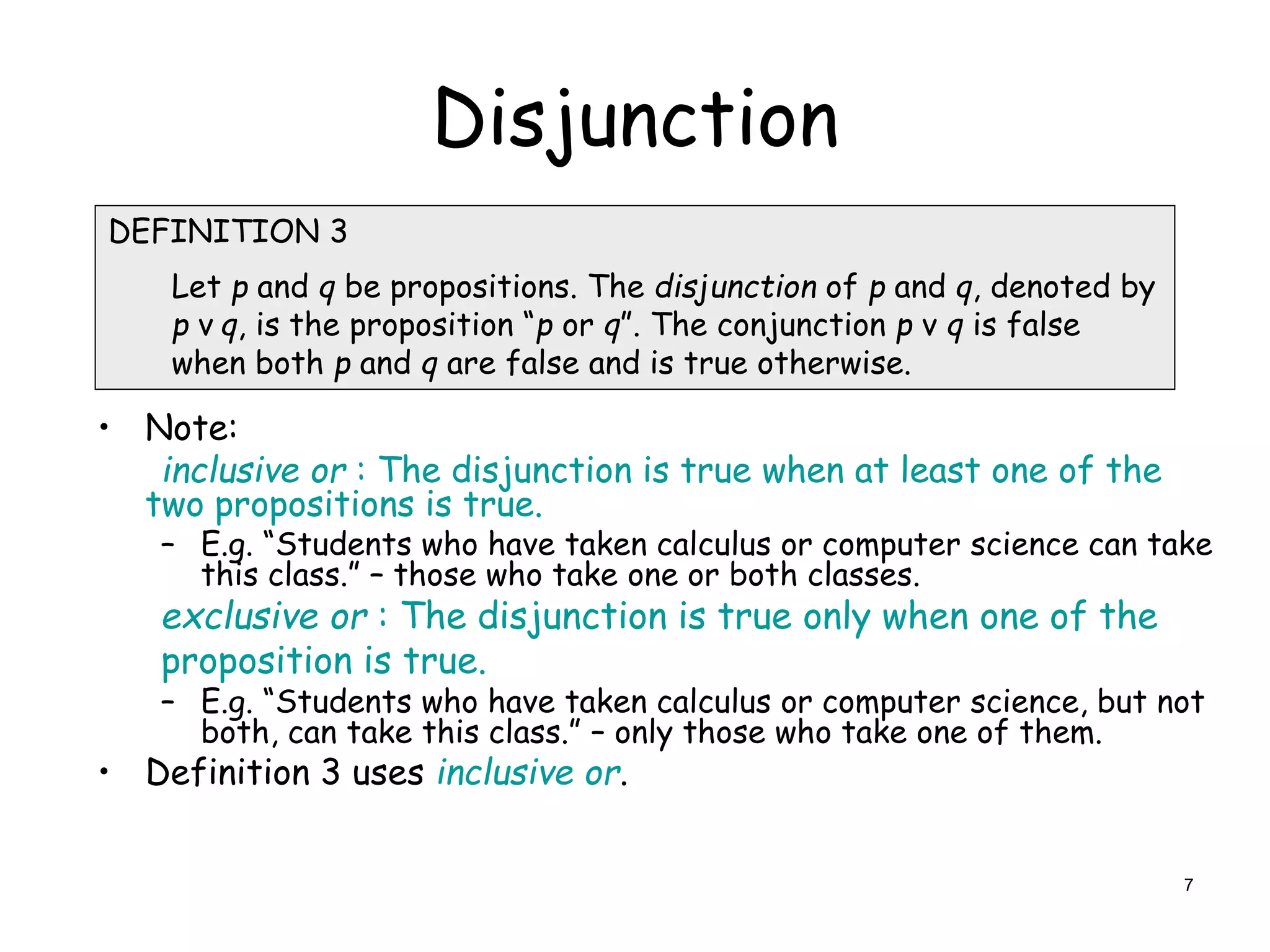Disjunction
• Note:
inclusive or : The disjunction is true when at least one of the
two propositions is true.
– E.g. “Students who have taken calculus or computer science can take
this class.” – those who take one or both classes.
exclusive or : The disjunction is true only when one of the
proposition is true.
– E.g. “Students who have taken calculus or computer science, but not
both, can take this class.” – only those who take one of them.
• Definition 3 uses inclusive or.
DEFINITION 3
Let p and q be propositions. The disjunction of p and q, denoted by
p ν q, is the proposition “p or q”. The conjunction p ν q is false
when both p and q are false and is true otherwise.
7
 