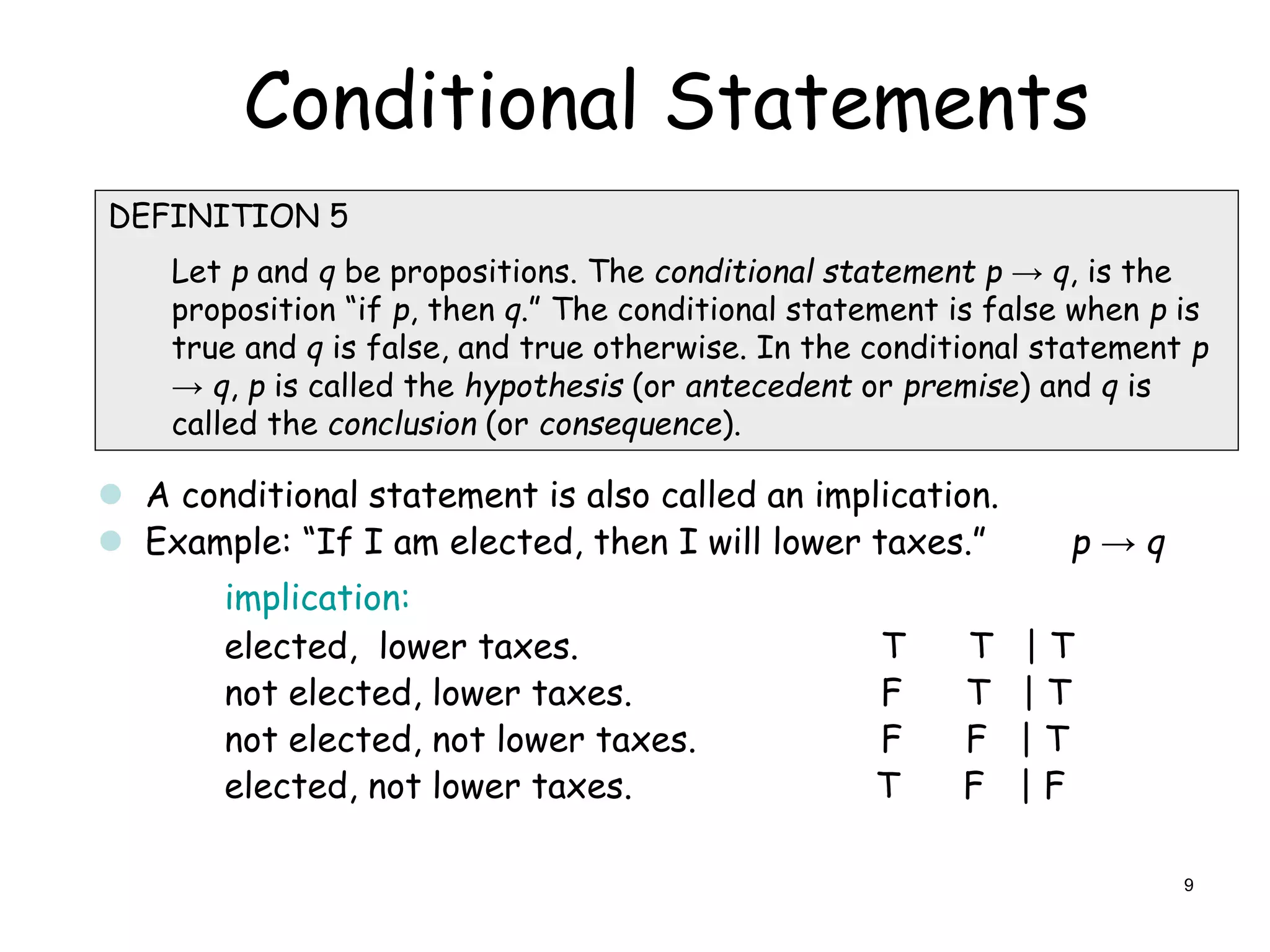Conditional Statements

DEFINITION 5
Let p and q be propositions. The conditional statement p → q, is the
proposition “if p, then q.” The conditional statement is false when p is
true and q is false, and true otherwise. In the conditional statement p
→ q, p is called the hypothesis (or antecedent or premise) and q is
called the conclusion (or consequence).
 A conditional statement is also called an implication.
 Example: “If I am elected, then I will lower taxes.” p → q
implication:
elected, lower taxes. T T | T
not elected, lower taxes. F T | T
not elected, not lower taxes. F F | T
elected, not lower taxes. T F | F
9
 