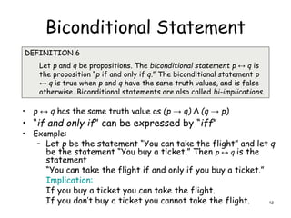 Biconditional Statement
• p ↔ q has the same truth value as (p → q) Λ (q → p)
• “if and only if” can be expressed by “iff”
• Example:
– Let p be the statement “You can take the flight” and let q
be the statement “You buy a ticket.” Then p ↔ q is the
statement
“You can take the flight if and only if you buy a ticket.”
Implication:
If you buy a ticket you can take the flight.
If you don’t buy a ticket you cannot take the flight.
DEFINITION 6
Let p and q be propositions. The biconditional statement p ↔ q is
the proposition “p if and only if q.” The biconditional statement p
↔ q is true when p and q have the same truth values, and is false
otherwise. Biconditional statements are also called bi-implications.
12
 