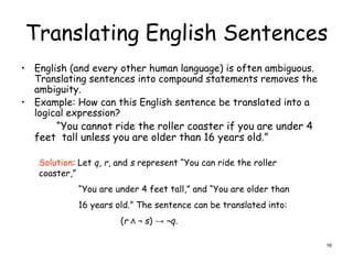 Translating English Sentences
• English (and every other human language) is often ambiguous.
Translating sentences into compound statements removes the
ambiguity.
• Example: How can this English sentence be translated into a
logical expression?
“You cannot ride the roller coaster if you are under 4
feet tall unless you are older than 16 years old.”
Solution: Let q, r, and s represent “You can ride the roller
coaster,”
“You are under 4 feet tall,” and “You are older than
16 years old.” The sentence can be translated into:
(r Λ ¬ s) → ¬q.
16
 