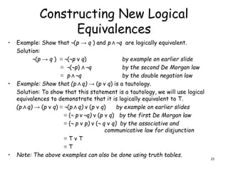 Constructing New Logical
Equivalences
• Example: Show that ¬(p → q ) and p Λ ¬q are logically equivalent.
Solution:
¬(p → q ) ≡ ¬(¬p ν q) by example on earlier slide
≡ ¬(¬p) Λ ¬q by the second De Morgan law
≡ p Λ ¬q by the double negation law
• Example: Show that (p Λ q) → (p ν q) is a tautology.
Solution: To show that this statement is a tautology, we will use logical
equivalences to demonstrate that it is logically equivalent to T.
(p Λ q) → (p ν q) ≡ ¬(p Λ q) ν (p ν q) by example on earlier slides
≡ (¬ p ν ¬q) ν (p ν q) by the first De Morgan law
≡ (¬ p ν p) ν (¬ q ν q) by the associative and
communicative law for disjunction
≡ T ν T
≡ T
• Note: The above examples can also be done using truth tables.
23
 