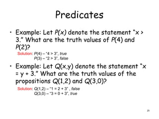 Predicates
• Example: Let P(x) denote the statement “x >
3.” What are the truth values of P(4) and
P(2)?
• Example: Let Q(x,y) denote the statement “x
= y + 3.” What are the truth values of the
propositions Q(1,2) and Q(3,0)?
Solution: P(4) – “4 > 3”, true
P(3) – “2 > 3”, false
Solution: Q(1,2) – “1 = 2 + 3” , false
Q(3,0) – “3 = 0 + 3”, true
25
 
