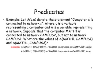 Predicates
• Example: Let A(c,n) denote the statement “Computer c is
connected to network n”, where c is a variable
representing a computer and n is a variable representing
a network. Suppose that the computer MATH1 is
connected to network CAMPUS2, but not to network
CAMPUS1. What are the values of A(MATH1, CAMPUS1)
and A(MATH1, CAMPUS2)?
Solution: A(MATH1, CAMPUS1) – “MATH1 is connect to CAMPUS1”, false
A(MATH1, CAMPUS2) – “MATH1 is connect to CAMPUS2”, true
26
 