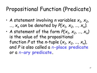 Propositional Function (Predicate)
• A statement involving n variables x1, x2,
…, xn can be denoted by P(x1, x2, …, xn).
• A statement of the form P(x1, x2, …, xn)
is the value of the propositional
function P at the n-tuple (x1, x2, …, xn),
and P is also called a n-place predicate
or a n-ary predicate.
27
 