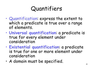 Quantifiers
• Quantification: express the extent to
which a predicate is true over a range
of elements.
• Universal quantification: a predicate is
true for every element under
consideration
• Existential quantification: a predicate
is true for one or more element under
consideration
• A domain must be specified. 28
 