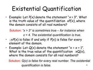 Existential Quantification
• Example: Let P(x) denote the statement “x > 3”. What
is the truth value of the quantification xP(x), where
the domain consists of all real numbers?
• xP(x) is false if and only if P(x) is false for every
element of the domain.
• Example: Let Q(x) denote the statement “x = x + 1”.
What is the true value of the quantification xQ(x),
where the domain consists for all real numbers?
Solution: “x > 3” is sometimes true – for instance when
x = 4. The existential quantification is true.


Solution: Q(x) is false for every real number. The existential
quantification is false.

33
 