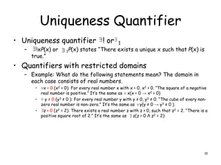 Uniqueness Quantifier
• Uniqueness quantifier ! or 1
– !xP(x) or 1P(x) states “There exists a unique x such that P(x) is
true.”
• Quantifiers with restricted domains
– Example: What do the following statements mean? The domain in
each case consists of real numbers.
• x < 0 (x2 > 0): For every real number x with x < 0, x2 > 0. “The square of a negative
real number is positive.” It’s the same as x(x < 0 → x2 > 0)
• y ≠ 0 (y3 ≠ 0 ): For every real number y with y ≠ 0, y3 ≠ 0. “The cube of every non-
zero real number is non-zero.” It’s the same as y(y ≠ 0 → y3 ≠ 0 ).
• z > 0 (z2 = 2): There exists a real number z with z > 0, such that z2 = 2. “There is a
positive square root of 2.” It’s the same as z(z > 0 Λ z2 = 2):
 
 






35
 