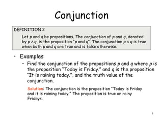 Conjunction
• Examples
– Find the conjunction of the propositions p and q where p is
the proposition “Today is Friday.” and q is the proposition
“It is raining today.”, and the truth value of the
conjunction.
DEFINITION 2
Let p and q be propositions. The conjunction of p and q, denoted
by p Λ q, is the proposition “p and q”. The conjunction p Λ q is true
when both p and q are true and is false otherwise.
Solution: The conjunction is the proposition “Today is Friday
and it is raining today.” The proposition is true on rainy
Fridays.
6
 