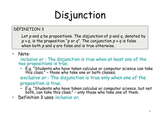 Disjunction
• Note:
inclusive or : The disjunction is true when at least one of the
two propositions is true.
– E.g. “Students who have taken calculus or computer science can take
this class.” – those who take one or both classes.
exclusive or : The disjunction is true only when one of the
proposition is true.
– E.g. “Students who have taken calculus or computer science, but not
both, can take this class.” – only those who take one of them.
• Definition 3 uses inclusive or.
DEFINITION 3
Let p and q be propositions. The disjunction of p and q, denoted by
p ν q, is the proposition “p or q”. The conjunction p ν q is false
when both p and q are false and is true otherwise.
7
 