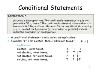 Conditional Statements

DEFINITION 5
Let p and q be propositions. The conditional statement p → q, is the
proposition “if p, then q.” The conditional statement is false when p is
true and q is false, and true otherwise. In the conditional statement p
→ q, p is called the hypothesis (or antecedent or premise) and q is
called the conclusion (or consequence).
 A conditional statement is also called an implication.
 Example: “If I am elected, then I will lower taxes.” p → q
implication:
elected, lower taxes. T T | T
not elected, lower taxes. F T | T
not elected, not lower taxes. F F | T
elected, not lower taxes. T F | F
9
 