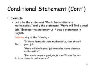 Conditional Statement (Cont’)
• Example:
– Let p be the statement “Maria learns discrete
mathematics.” and q the statement “Maria will find a good
job.” Express the statement p → q as a statement in
English.
Solution: Any of the following -
“If Maria learns discrete mathematics, then she will
find a good job.
“Maria will find a good job when she learns discrete
mathematics.”
“For Maria to get a good job, it is sufficient for her
to learn discrete mathematics.”
10
 
