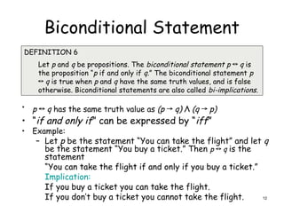 Biconditional Statement
• p ↔ q has the same truth value as (p → q) Λ (q → p)
• “if and only if” can be expressed by “iff”
• Example:
– Let p be the statement “You can take the flight” and let q
be the statement “You buy a ticket.” Then p ↔ q is the
statement
“You can take the flight if and only if you buy a ticket.”
Implication:
If you buy a ticket you can take the flight.
If you don’t buy a ticket you cannot take the flight.
DEFINITION 6
Let p and q be propositions. The biconditional statement p ↔ q is
the proposition “p if and only if q.” The biconditional statement p
↔ q is true when p and q have the same truth values, and is false
otherwise. Biconditional statements are also called bi-implications.
12
 