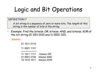 Logic and Bit Operations
• Example: Find the bitwise OR, bitwise AND, and bitwise XOR of
the bit string 01 1011 0110 and 11 0001 1101.
DEFINITION 7
A bit string is a sequence of zero or more bits. The length of this
string is the number of bits in the string.
Solution:
01 1011 0110
11 0001 1101
-------------------
11 1011 1111 bitwise OR
01 0001 0100 bitwise AND
10 1010 1011 bitwise XOR
19
 