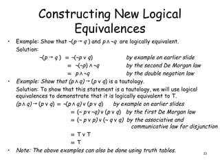 Constructing New Logical
Equivalences
• Example: Show that ¬(p → q ) and p Λ ¬q are logically equivalent.
Solution:
¬(p → q ) ≡ ¬(¬p ν q) by example on earlier slide
≡ ¬(¬p) Λ ¬q by the second De Morgan law
≡ p Λ ¬q by the double negation law
• Example: Show that (p Λ q) (
→ p ν q) is a tautology.
Solution: To show that this statement is a tautology, we will use logical
equivalences to demonstrate that it is logically equivalent to T.
(p Λ q) (
→ p ν q) ≡ ¬(p Λ q) ν (p ν q) by example on earlier slides
≡ (¬ p ν ¬q) ν (p ν q) by the first De Morgan law
≡ (¬ p ν p) ν (¬ q ν q) by the associative and
communicative law for disjunction
≡ T ν T
≡ T
• Note: The above examples can also be done using truth tables. 23
 