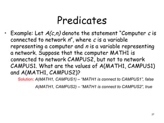 Predicates
• Example: Let A(c,n) denote the statement “Computer c is
connected to network n”, where c is a variable
representing a computer and n is a variable representing
a network. Suppose that the computer MATH1 is
connected to network CAMPUS2, but not to network
CAMPUS1. What are the values of A(MATH1, CAMPUS1)
and A(MATH1, CAMPUS2)?
Solution: A(MATH1, CAMPUS1) – “MATH1 is connect to CAMPUS1”, false
A(MATH1, CAMPUS2) – “MATH1 is connect to CAMPUS2”, true
27
 