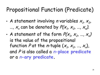 Propositional Function (Predicate)
• A statement involving n variables x1, x2,
…, xn can be denoted by P(x1, x2, …, xn).
• A statement of the form P(x1, x2, …, xn)
is the value of the propositional
function P at the n-tuple (x1, x2, …, xn),
and P is also called a n-place predicate
or a n-ary predicate.
28
 