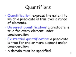 Quantifiers
• Quantification: express the extent to
which a predicate is true over a range
of elements.
• Universal quantification: a predicate is
true for every element under
consideration
• Existential quantification: a predicate
is true for one or more element under
consideration
• A domain must be specified. 29
 