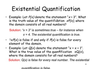Existential Quantification
• Example: Let P(x) denote the statement “x > 3”. What
is the truth value of the quantification xP(x), where
the domain consists of all real numbers?
• xP(x) is false if and only if P(x) is false for every
element of the domain.
• Example: Let Q(x) denote the statement “x = x + 1”.
What is the true value of the quantification xQ(x),
where the domain consists for all real numbers?
Solution: “x > 3” is sometimes true – for instance when
x = 4. The existential quantification is true.


Solution: Q(x) is false for every real number. The existential

34
 