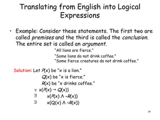 Translating from English into Logical
Expressions
• Example: Consider these statements. The first two are
called premises and the third is called the conclusion.
The entire set is called an argument.
“All lions are fierce.”
“Some lions do not drink coffee.”
“Some fierce creatures do not drink coffee.”
Solution: Let P(x) be “x is a lion.”
Q(x) be “x is fierce.”
R(x) be “x drinks coffee.”
x(P(x) → Q(x))
x(P(x) Λ ¬R(x))
x(Q(x) Λ ¬R(x))



39
 