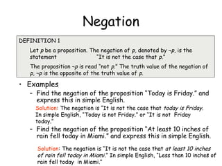 Negation
• Examples
– Find the negation of the proposition “Today is Friday.” and
express this in simple English.
– Find the negation of the proposition “At least 10 inches of
rain fell today in Miami.” and express this in simple English.
DEFINITION 1
Let p be a proposition. The negation of p, denoted by ¬p, is the
statement “It is not the case that p.”
The proposition ¬p is read “not p.” The truth value of the negation of
p, ¬p is the opposite of the truth value of p.
Solution: The negation is “It is not the case that today is Friday.
In simple English, “Today is not Friday.” or “It is not Friday
today.”
Solution: The negation is “It is not the case that at least 10 inches
of rain fell today in Miami.” In simple English, “Less than 10 inches of
rain fell today in Miami.”
4
 