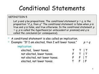 Conditional Statements

DEFINITION 5
Let p and q be propositions. The conditional statement p → q, is the
proposition “if p, then q.” The conditional statement is false when p is
true and q is false, and true otherwise. In the conditional statement p
→ q, p is called the hypothesis (or antecedent or premise) and q is
called the conclusion (or consequence).
 A conditional statement is also called an implication.
 Example: “If I am elected, then I will lower taxes.” p → q
implication:
elected, lower taxes. T T | T
not elected, lower taxes. F T | T
not elected, not lower taxes. F F | T
elected, not lower taxes. T F | F
9
 