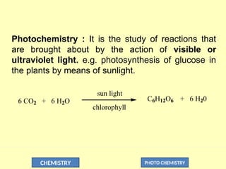 CHEMISTRY PHOTO CHEMISTRY
Photochemistry : It is the study of reactions that
are brought about by the action of visible or
ultraviolet light. e.g. photosynthesis of glucose in
the plants by means of sunlight.
6 CO2 + 6 H2O
sun light
chlorophyll
C6H12O6 + 6 H20
 