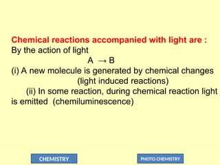 CHEMISTRY PHOTO CHEMISTRY
Chemical reactions accompanied with light are :
By the action of light
A → B
(i) A new molecule is generated by chemical changes
(light induced reactions)
(ii) In some reaction, during chemical reaction light
is emitted (chemiluminescence)
 