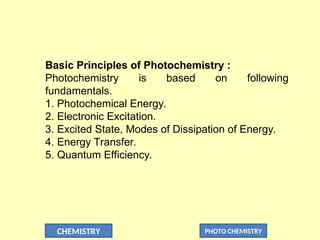 CHEMISTRY PHOTO CHEMISTRY
Basic Principles of Photochemistry :
Photochemistry is based on following
fundamentals.
1. Photochemical Energy.
2. Electronic Excitation.
3. Excited State, Modes of Dissipation of Energy.
4. Energy Transfer.
5. Quantum Efficiency.
 
