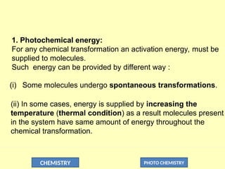 CHEMISTRY PHOTO CHEMISTRY
1. Photochemical energy:
For any chemical transformation an activation energy, must be
supplied to molecules.
Such energy can be provided by different way :
(i) Some molecules undergo spontaneous transformations.
(ii) In some cases, energy is supplied by increasing the
temperature (thermal condition) as a result molecules present
in the system have same amount of energy throughout the
chemical transformation.
 