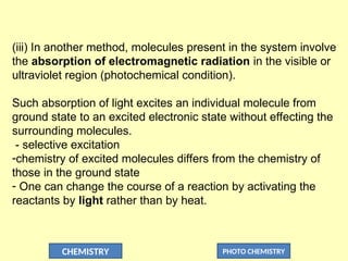 CHEMISTRY PHOTO CHEMISTRY
(iii) In another method, molecules present in the system involve
the absorption of electromagnetic radiation in the visible or
ultraviolet region (photochemical condition).
Such absorption of light excites an individual molecule from
ground state to an excited electronic state without effecting the
surrounding molecules.
- selective excitation
-chemistry of excited molecules differs from the chemistry of
those in the ground state
- One can change the course of a reaction by activating the
reactants by light rather than by heat.
 