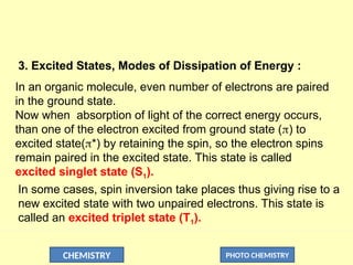 CHEMISTRY PHOTO CHEMISTRY
3. Excited States, Modes of Dissipation of Energy :
In an organic molecule, even number of electrons are paired
in the ground state.
Now when absorption of light of the correct energy occurs,
than one of the electron excited from ground state () to
excited state(*) by retaining the spin, so the electron spins
remain paired in the excited state. This state is called
excited singlet state (S1).
In some cases, spin inversion take places thus giving rise to a
new excited state with two unpaired electrons. This state is
called an excited triplet state (T1).
 