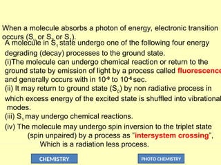 CHEMISTRY PHOTO CHEMISTRY
A molecule in S1
state undergo one of the following four energy
degrading (decay) processes to the ground state.
(i)The molecule can undergo chemical reaction or return to the
ground state by emission of light by a process called fluorescence
and generally occurs with in 10-9
to 10-6
sec.
(ii) It may return to ground state (S0
) by non radiative process in
which excess energy of the excited state is shuffled into vibrational
modes.
(iii) S1
may undergo chemical reactions.
(iv) The molecule may undergo spin inversion to the triplet state
(spin unpaired) by a process as ”intersystem crossing”,
Which is a radiation less process.
When a molecule absorbs a photon of energy, electronic transition
occurs (Su or S2 or S1).
 