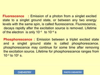 CHEMISTRY PHOTO CHEMISTRY
Fluorescence : Emission of a photon from a singlet excited
state to a singlet ground state, or between any two energy
levels with the same spin, is called fluorescence. Fluorescence,
decays rapidly after the excitation source is removed. Lifetime
of the electron is only 10–5
to 10–8
s
Phosphorescence : Emission between a triplet excited state
and a singlet ground state is called phosphorescence.
phosphorescence may continue for some time after removing
the excitation source. Lifetime for phosphorescence ranges from
10–4
to 104
s.
 