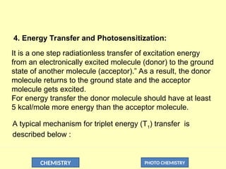 CHEMISTRY PHOTO CHEMISTRY
4. Energy Transfer and Photosensitization:
It is a one step radiationless transfer of excitation energy
from an electronically excited molecule (donor) to the ground
state of another molecule (acceptor).” As a result, the donor
molecule returns to the ground state and the acceptor
molecule gets excited.
For energy transfer the donor molecule should have at least
5 kcal/mole more energy than the acceptor molecule.
A typical mechanism for triplet energy (T1
) transfer is
described below :
 