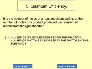 CHEMISTRY PHOTO CHEMISTRY
5. Quantum Efficiency.
It is the number of moles of a reactant disappearing, or the
number of moles of a product produced, per einstein of
monochromatic light absorbed
= NUMBER OF MOLECULES UNDERGOING THE REACTION
ɸ /
NUMBER OF PHOTONES ABSORBED BY THE PHOTOREACTIVE
SUBSTANCE
 
