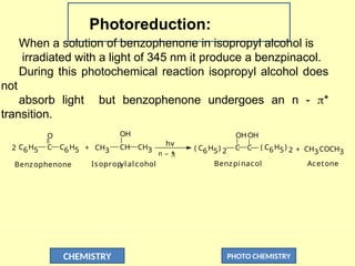 CHEMISTRY PHOTO CHEMISTRY
Photoreduction:
When a solution of benzophenone in isopropyl alcohol is
irradiated with a light of 345 nm it produce a benzpinacol.
During this photochemical reaction isopropyl alcohol does
not
absorb light but benzophenone undergoes an n - *
transition.
C6H5 C
O
2 CH3 CH
OH
hv
( C6H5) 2
C6H5 + CH3 _ 
*
n
C C ( C6H5) 2
OHOH
+ CH3COCH3
Benzophenone Benzpi nacol Acetone
Isopropyl alcohol
 