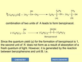 CHEMISTRY PHOTO CHEMISTRY
3
[ ( C6H5) 2CO] CH3
OH
CH
CH3
+ OH
C
C6H5
C6H5
CH3 C OH
CH3
+
( A) ( B)
combination of two units of A leads to form benzpinacol.
C
OH
Benzpinacol
OH
OH
( C6H5) 2
C
C
( C6H5) 2
( C6H5) 2
2
Since the quantum yield () for the formation of benzpinacol is 1,
the second unit of ‘A’ does not form as a result of absorption of a
fresh quantum of light. However, it is generated by the reaction
between benzophenone and unit B. i.e.
 