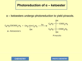 CHEMISTRY PHOTO CHEMISTRY
Photoreduction of α – ketoester
α – ketoesters undergo photoreduction to yield pinacols.
C6H5COCOOC2H5 CH3 CH C2H5
+
hv
OH
C6H5 C
OH
COOC2H5
C
OH
C6H5 COOC2H5
Pinacols
α _ Ketoesters
 