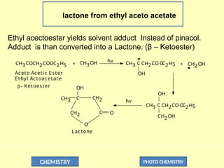 CHEMISTRY PHOTO CHEMISTRY
lactone from ethyl aceto acetate
Ethyl acectoester yields solvent adduct Instead of pinacol.
Adduct is than converted into a Lactone. (β – Ketoester)
CH3COCH2COOC2H5 CH3OH hv CH3 C CH2CO O
C2H5
OH
CH2OH
Aceto Aceti c Ester
Ethyl Actoacetate
_ Ketoester
+ +
OH
CH3 C CH2CO O
C2H5
CH2OH
CH3
OH
C
CH2 O
CH2
C
O
Lactone
hv
β
 