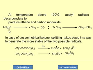 CHEMISTRY PHOTO CHEMISTRY
At temperature above 1000
C; acetyl radicals
decarbonylate to
produce ethane and carbon monoxide.
O
CH3C CH3 CO
+ CH3
2 CH3 CH3
;
In case of unsymmetrical ketone, splitting takes place in a way
to generate the more stable of the two possible radicals.
CH3COCH( CH3) 2
CH3COCH2CH3
hv
CH3CO ( CH3) 2CH
CH3CH2
CH3CO
+
+
 