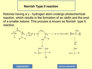 CHEMISTRY PHOTO CHEMISTRY
Norrish Type II reaction
Ketones having a γ - hydrogen atom undergo photochemical
reaction, which results in the formation of an olefin and the enol
of a smaller ketone. This process is known as Norrish type II
reaction.
CH
CH2
CH2
H
O
C
R
R'
R
C
CH2
CH2
CH
HO
R CH CH2 +
==
__
R
C
CH2
HO
CH3
C
O R'
R'
R R'
O
H
C
CH
CH2
CH2
α
β
γ
n 
*
hv
[ ]
 