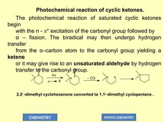 CHEMISTRY PHOTO CHEMISTRY
Photochemical reaction of cyclic ketones.
The photochemical reaction of saturated cyclic ketones
begin
with the n - * excitation of the carbonyl group followed by
α – fission. The biradical may then undergo hydrogen
transfer
from the α–carbon atom to the carbonyl group yielding a
ketene
or it may give rise to an unsaturated aldehyde by hydrogen
transfer to the carbonyl group.
O O
_ CO
hv

*
n
2,2|
-dimethyl cyclohexanone converted to 1,1|
-dimethyl cyclopentane .
 