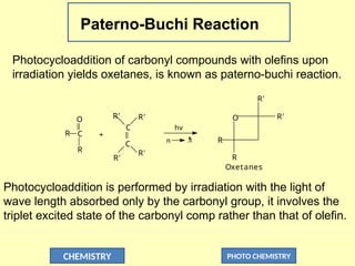 CHEMISTRY PHOTO CHEMISTRY
Paterno-Buchi Reaction
Photocycloaddition of carbonyl compounds with olefins upon
irradiation yields oxetanes, is known as paterno-buchi reaction.
n 
*
hv
R C
O
R'
R
+
C
C
R'
R'
R' O
R
R
R'
R'
Oxetanes
Photocycloaddition is performed by irradiation with the light of
wave length absorbed only by the carbonyl group, it involves the
triplet excited state of the carbonyl comp rather than that of olefin.
 