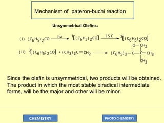 CHEMISTRY PHOTO CHEMISTRY
Mechanism of pateron-buchi reaction
O
C
CH2
CH3
( C6H5) 2 C
CH3
CH2
( CH3) 2C
+
3
[ ( C6H5) 2CO]
( C6H5) 2CO
1
[ ( C6H5) 2CO] 3
[ ( C6H5) 2CO]
I. S. C
.
hv
( i)
( ii)
Unsymmetrical Olefins:
Since the olefin is unsymmetrical, two products will be obtained.
The product in which the most stable biradical intermediate
forms, will be the major and other will be minor.
 