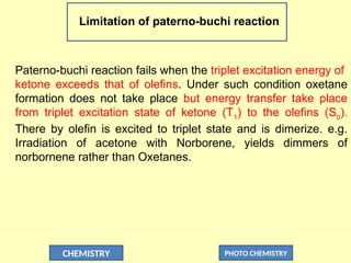 CHEMISTRY PHOTO CHEMISTRY
Limitation of paterno-buchi reaction
Paterno-buchi reaction fails when the triplet excitation energy of
ketone exceeds that of olefins. Under such condition oxetane
formation does not take place but energy transfer take place
from triplet excitation state of ketone (T1
) to the olefins (S0
).
There by olefin is excited to triplet state and is dimerize. e.g.
Irradiation of acetone with Norborene, yields dimmers of
norbornene rather than Oxetanes.
 
