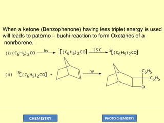 CHEMISTRY PHOTO CHEMISTRY
When a ketone (Benzophenone) having less triplet energy is used
will leads to paterno – buchi reaction to form Oxctanes of a
nonrborene.
( i)
hv I. S. C
. 3
[ ( C6H5) 2CO]
1
[ ( C6H5) 2CO]
( C6H5) 2CO
( ii )
3
[ ( C6H5) 2CO] +
O
C6H5
C6H5
hv
 